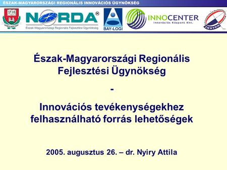 Észak-Magyarországi Regionális Fejlesztési Ügynökség - Innovációs tevékenységekhez felhasználható forrás lehetőségek 2005. augusztus 26. – dr. Nyiry Attila.