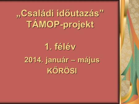 „Családi időutazás” TÁMOP-projekt 1. félév 2014. január – május KŐRÖSI.