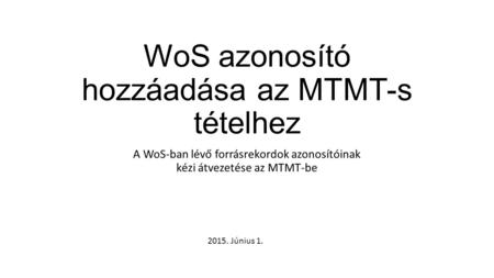 WoS azonosító hozzáadása az MTMT-s tételhez A WoS-ban lévő forrásrekordok azonosítóinak kézi átvezetése az MTMT-be 2015. Június 1.