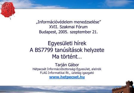 „Információvédelem menedzselése” XVII. Szakmai Fórum Budapest, 2005. szeptember 21. Egyesületi hírek A BS7799 tanúsítások helyzete Ma történt… Tarján Gábor.