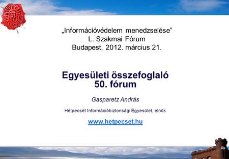 „Információvédelem menedzselése” L. Szakmai Fórum Budapest, 2012. március 21. Egyesületi összefoglaló 50. fórum Gasparetz András Hétpecsét Információbiztonsági.