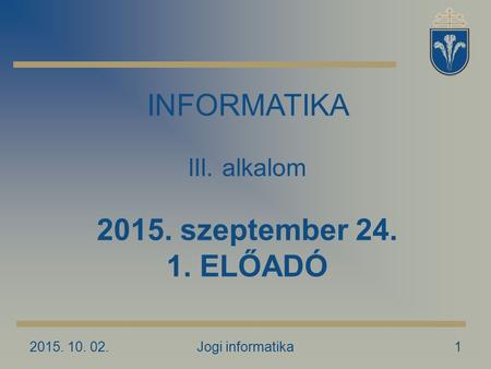 2015. 10. 02.Jogi informatika1 INFORMATIKA III. alkalom 2015. szeptember 24. 1. ELŐADÓ.
