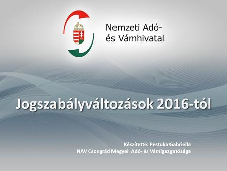 Jogszabályváltozások 2016-tól Készítette: Pestuka Gabriella NAV Csongrád Megyei Adó- és Vámigazgatósága.