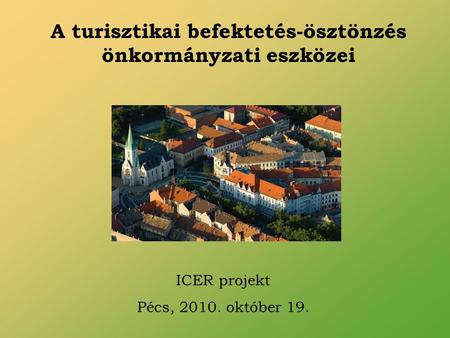 A turisztikai befektetés-ösztönzés önkormányzati eszközei ICER projekt Pécs, 2010. október 19.