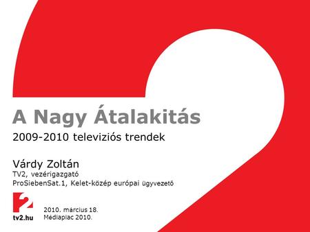 A Nagy Átalakitás 2009-2010 televiziós trendek Várdy Zoltán TV2, vezérigazgató ProSiebenSat.1, Kelet-közép európai ügyvezető 2010. m á rcius 18. M é diapiac.