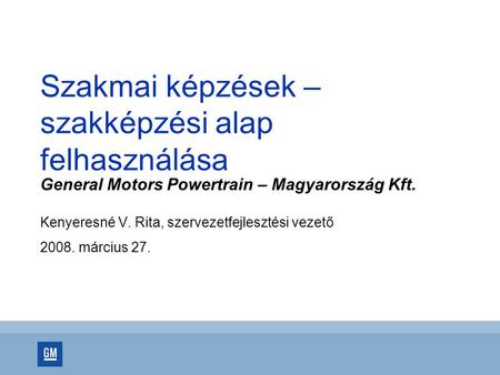 Szakmai képzések – szakképzési alap felhasználása General Motors Powertrain – Magyarország Kft. Kenyeresné V. Rita, szervezetfejlesztési vezető 2008. március.