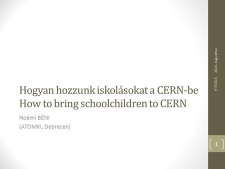 Hogyan hozzunk iskolásokat a CERN-be How to bring schoolchildren to CERN Noémi BÉNI (ATOMKI, Debrecen) 2016. Augusztus HTP2016 1.