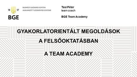 GYAKORLATORIENTÁLT MEGOLDÁSOK A FELSŐOKTATÁSBAN A TEAM ACADEMY Tasi Péter team coach BGE Team Academy.