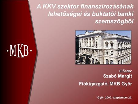 A KKV szektor finanszírozásának lehetőségei és buktatói banki szemszögből Győr, 2005. szeptember 26. Előadó: Szabó Margit Fiókigazgató, MKB Győr.