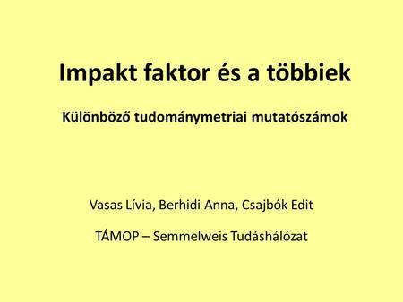 Impakt faktor és a többiek Különböző tudománymetriai mutatószámok Vasas Lívia, Berhidi Anna, Csajbók Edit TÁMOP – Semmelweis Tudáshálózat.