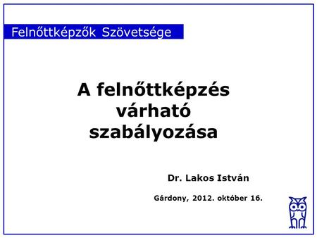 Felnőttképzők Szövetsége A felnőttképzés várható szabályozása Dr. Lakos István Gárdony, 2012. október 16.