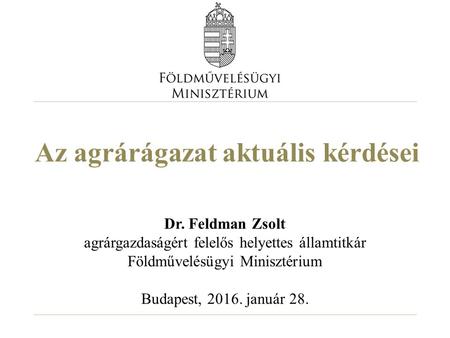 Az agrárágazat aktuális kérdései Dr. Feldman Zsolt agrárgazdaságért felelős helyettes államtitkár Földművelésügyi Minisztérium Budapest, 2016. január 28.