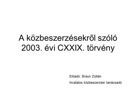 A közbeszerzésekről szóló 2003. évi CXXIX. törvény Előadó: Braun Zoltán hivatalos közbeszerzési tanácsadó.