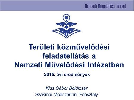 Területi közművelődési feladatellátás a Nemzeti Művelődési Intézetben 2015. évi eredmények Kiss Gábor Boldizsár Szakmai Módszertani Főosztály.
