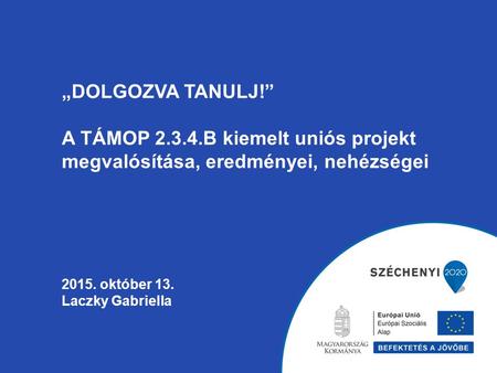 „DOLGOZVA TANULJ!” A TÁMOP 2.3.4.B kiemelt uniós projekt megvalósítása, eredményei, nehézségei 2015. október 13. Laczky Gabriella.