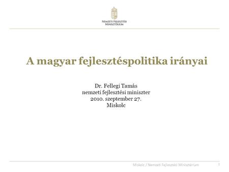 1 A magyar fejlesztéspolitika irányai Dr. Fellegi Tamás nemzeti fejlesztési miniszter 2010. szeptember 27. Miskolc Miskolc / Nemzeti Fejlesztési Minisztérium.