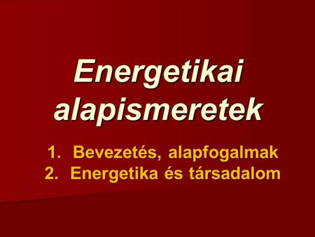 Energetikai alapismeretek 1.Bevezetés, alapfogalmak 2.Energetika és társadalom.