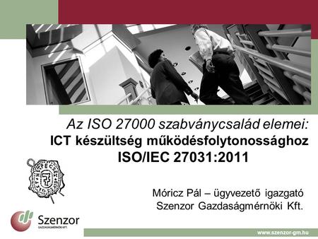 Az ISO 27000 szabványcsalád elemei: ICT készültség működésfolytonossághoz ISO/IEC 27031:2011 Móricz Pál – ügyvezető igazgató Szenzor Gazdaságmérnöki Kft.