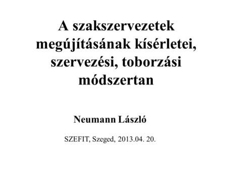 A szakszervezetek megújításának kísérletei, szervezési, toborzási módszertan Neumann László SZEFIT, Szeged, 2013.04. 20.