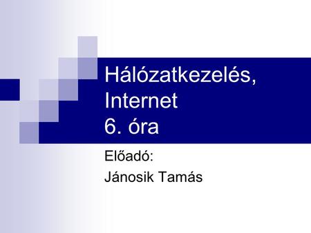 Hálózatkezelés, Internet 6. óra Előadó: Jánosik Tamás.