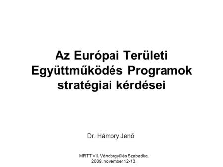 MRTT VII. Vándorgyűlés Szabadka, 2009. november 12-13. Az Európai Területi Együttműködés Programok stratégiai kérdései Dr. Hámory Jenő.