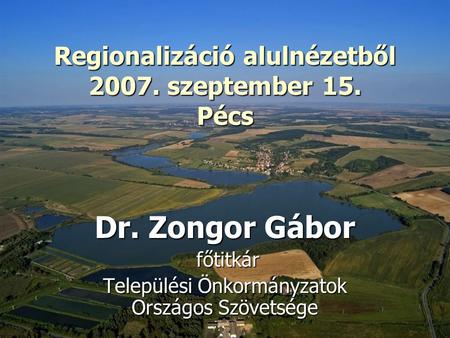 Regionalizáció alulnézetből 2007. szeptember 15. Pécs Regionalizáció alulnézetből 2007. szeptember 15. Pécs Dr. Zongor Gábor főtitkár főtitkár Települési.