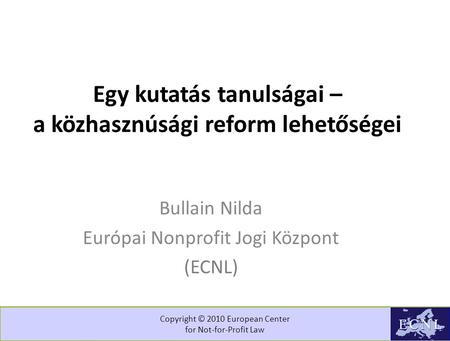 Copyright © 2010 European Center for Not-for-Profit Law Egy kutatás tanulságai – a közhasznúsági reform lehetőségei Bullain Nilda Európai Nonprofit Jogi.