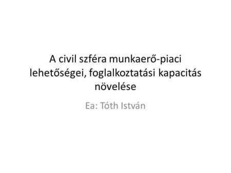 A civil szféra munkaerő-piaci lehetőségei, foglalkoztatási kapacitás növelése Ea: Tóth István.