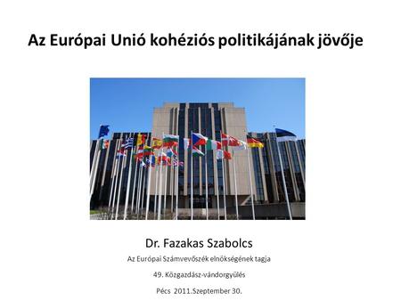 Az Európai Unió kohéziós politikájának jövője Dr. Fazakas Szabolcs Az Európai Számvevőszék elnökségének tagja 49. Közgazdász-vándorgyülés Pécs 2011.Szeptember.