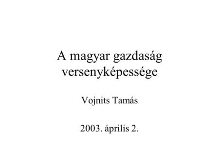 A magyar gazdaság versenyképessége Vojnits Tamás 2003. április 2.