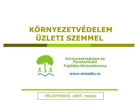 KÖRNYEZETVÉDELEM ÜZLETI SZEMMEL Környezetvédelem és Fenntartható Fejlődés Minisztériuma www.mmediu.ro FÉLIXFÜRDŐ, 2007. május.