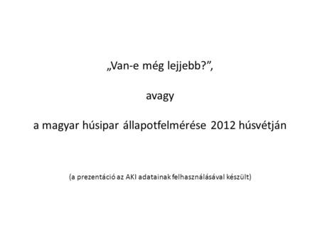 „Van-e még lejjebb?”, avagy a magyar húsipar állapotfelmérése 2012 húsvétján (a prezentáció az AKI adatainak felhasználásával készült)