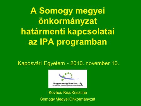 A Somogy megyei önkormányzat határmenti kapcsolatai az IPA programban Kaposvári Egyetem - 2010. november 10. Kovács-Kiss Krisztina Somogy Megyei Önkormányzat.