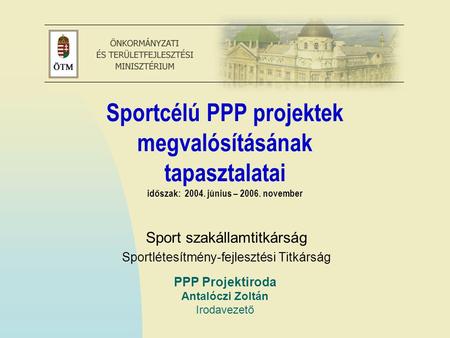 PPP Projektiroda Antalóczi Zoltán Irodavezető Sportcélú PPP projektek megvalósításának tapasztalatai időszak: 2004. június – 2006. november Sport szakállamtitkárság.