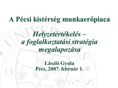 A Pécsi kistérség munkaerőpiaca Helyzetértékelés – a foglalkoztatási stratégia megalapozása László Gyula Pécs, 2007. február 1.