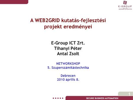 SECURE BUSINESS AUTOMATION 1 A WEB2GRID kutatás-fejlesztési projekt eredményei E-Group ICT Zrt. Tihanyi Péter Antal Zsolt NETWORKSHOP 5. Szuperszámítástechnika.