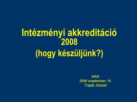 Intézményi akkreditáció 2008 (hogy készüljünk?) MAB 2008 szeptember 19. Topár József.