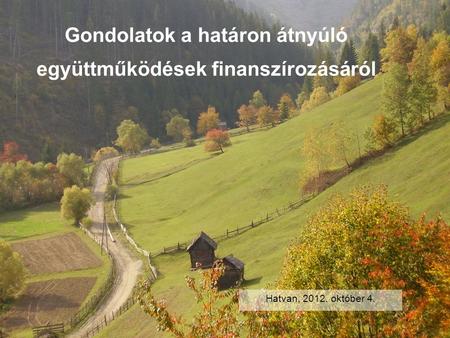 Gondolatok a határon átnyúló együttműködések finanszírozásáról Hatvan, 2012. október 4.