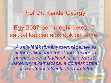 Sakk Workshop 2007 Prof Dr. Kende György Egy 2007-ben meghirdetett, a sakkal kapcsolatos doktori téma: A sakkjáték törvényszerűségeinek és informatikai.