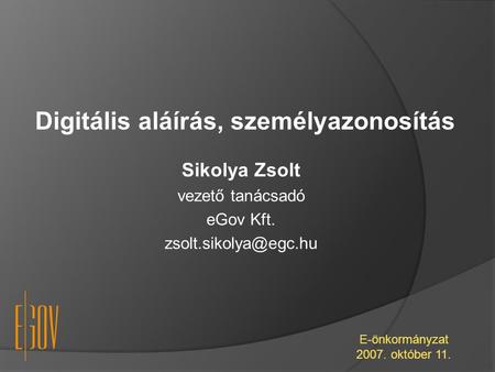 Digitális aláírás, személyazonosítás E-önkormányzat 2007. október 11. Sikolya Zsolt vezető tanácsadó eGov Kft.