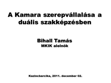 A Kamara szerepvállalása a duális szakképzésben Kazincbarcika, 2011. december 02. Bihall Tamás MKIK alelnök.
