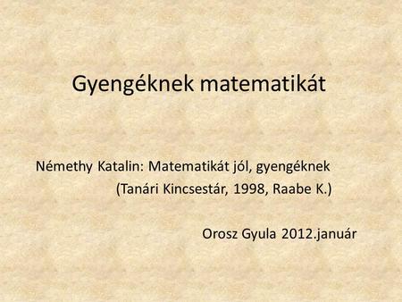 Gyengéknek matematikát Némethy Katalin: Matematikát jól, gyengéknek (Tanári Kincsestár, 1998, Raabe K.) Orosz Gyula 2012.január.