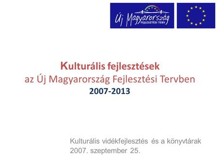 K ulturális fejlesztések az Új Magyarország Fejlesztési Tervben 2007-2013 Kulturális vidékfejlesztés és a könyvtárak 2007. szeptember 25.