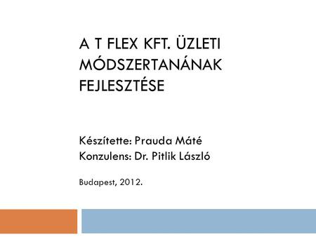 A T FLEX KFT. ÜZLETI MÓDSZERTANÁNAK FEJLESZTÉSE Készítette: Prauda Máté Konzulens: Dr. Pitlik László Budapest, 2012.