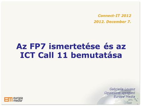 Az FP7 ismertetése és az ICT Call 11 bemutatása Connect-IT 2012 2012. December 7. Gabriella Lovasz Ügyvezető igazgató Europa Media.