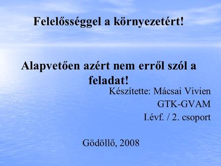 Felelősséggel a környezetért! Alapvetően azért nem erről szól a feladat! Készítette: Mácsai Vivien GTK-GVAM I.évf. / 2. csoport Gödöllő, 2008.