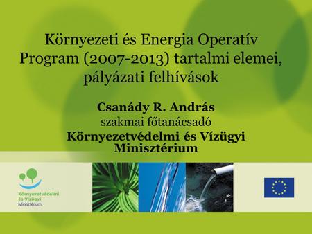 Környezeti és Energia Operatív Program (2007-2013) tartalmi elemei, pályázati felhívások Csanády R. András szakmai főtanácsadó Környezetvédelmi és Vízügyi.
