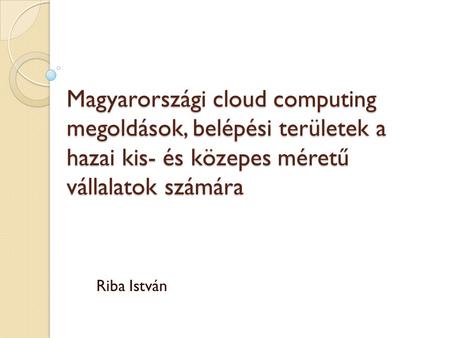 Magyarországi cloud computing megoldások, belépési területek a hazai kis- és közepes méretű vállalatok számára Riba István.