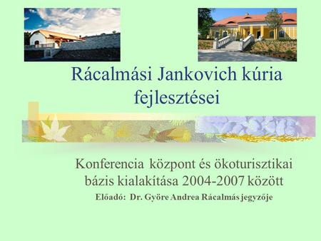 Rácalmási Jankovich kúria fejlesztései Konferencia központ és ökoturisztikai bázis kialakítása 2004-2007 között Előadó: Dr. Györe Andrea Rácalmás jegyzője.