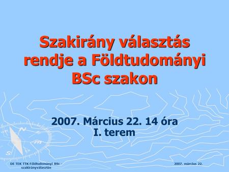 2007. március 22.DE TEK TTK Földtudományi BSc - szakirányválasztás 2007. Március 22. 14 óra I. terem Szakirány választás rendje a Földtudományi BSc szakon.